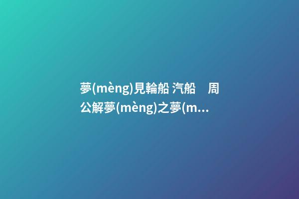 夢(mèng)見輪船 汽船　周公解夢(mèng)之夢(mèng)到輪船 汽船